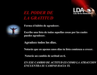Forma el hábito de agradecer.  Escribe una lista de todas aquellas cosas por las cuales puedes agradecer. Agradece todos los días. Notarás que en apenas unos días tu lista comienza a crecer.    Notarás un cambio de actitud en ti. EN ESE CAMBIO DE ACTITUD ES COMO LA ATRACCION ENCUENTRA SU CAMINO HACIA TI.   EL PODER DE LA GRATITUD  