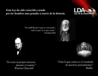 Esta Ley ha sido conocida y usada  por los hombres mas grandes a través de la historia. “ No  sabría  decir qué es este poder, todo lo que sé es que existe” Graham Bell “ Tu creas tu propio universo    durante el camino”   Winston Churchill  “ Todo lo que somos es el resultado   de nuestros pensamientos”  Budha  