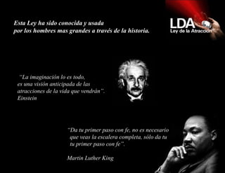 Esta Ley ha sido conocida y usada  por los hombres mas grandes a través de la historia.  “ La imaginación lo es todo, es una visión anticipada de las atracciones de la vida que vendrán”. Einstein “ Da tu primer paso con fe, no es necesario   que veas la escalera completa, sólo da tu   tu primer paso con fe”.   Martin Luther King 
