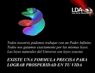 EXISTE UNA FORMULA PRECISA PARA LOGRAR PROSPERIDAD EN TU VIDA   Todos nosotros podemos trabajar con un Poder Infinito.  Todos nos guiamos exactamente por las mismas leyes.  Las leyes naturales del Universo son leyes exactas  