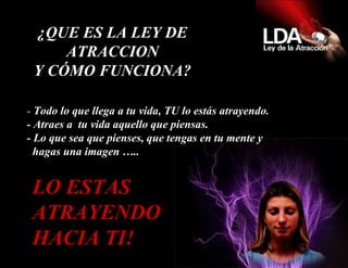 -  Todo lo que llega a tu vida, TU lo estás atrayendo.  - Atraes a  tu vida aquello que piensas. - Lo que sea que pienses, que tengas en tu mente y   hagas una imagen ….. LO ESTAS ATRAYENDO HACIA TI! ¿QUE ES LA LEY DE ATRACCION Y CÓMO FUNCIONA? 