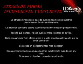La atracción inconciente sucede cuando dejamos que nuestros pensamientos funcionen libremente. La atracción conciente ocurre cuando manejamos nuestros pensamientos. Todo lo que piensas, ya sea bueno o malo, lo atraes en tu vida. Cada pensamiento feliz, alegre, atrae a tu vida aquello positivo en lo que tu estás pensando:   Si piensas en bienestar atraes mas bienestar.  Cada pensamiento de preocupación atrae exactamente más de eso a tu vida: Si piensas en deudas….mas deudas atraerás. ATRAES DE FORMA INCONCIENTE Y CONCIENTE  