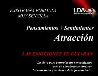   EXISTE UNA FORMULA  MUY SENCILLA  Pensamientos + Sentimientos =  Atracción La clave para controlar tus pensamientos está en simplemente observar las emociones que vienen de tu pensamiento. LAS EMOCIONES TE GUIARAN 