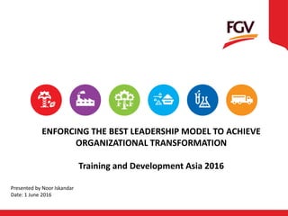 ENFORCING THE BEST LEADERSHIP MODEL TO ACHIEVE
ORGANIZATIONAL TRANSFORMATION
Training and Development Asia 2016
Presented by Noor Iskandar
Date: 1 June 2016
 