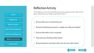 Think about a one-time stressful event you experienced in the recent
past. How does your body respond to stress?
NEXT
• Did you feel your muscles tense up?
• Did your breathing was quick or maybe you held your breath?
• Did you feel well or sick in anyway?
• How was your thinking under stress?
• Did you perspire more than when you are not under stress?
Objectives
What is stress?
Brain Stress Response
Body Stress Response
ReflectionActivity
Home
ReflectionActivity
BACK
Assessment
 