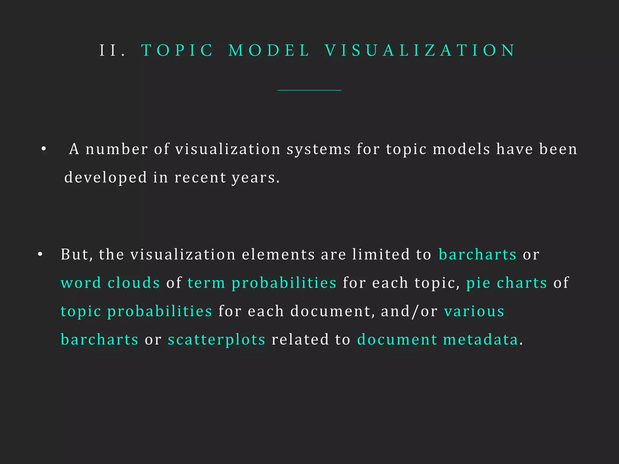 I I . T O P I C M O D E L V I S U A L I Z A T I O N
• A number of visualization systems for topic models have been
developed in recent years.
• But, the visualization elements are limited to barcharts or
word clouds of term probabilities for each topic, pie charts of
topic probabilities for each document, and/or various
barcharts or scatterplots related to document metadata.
 