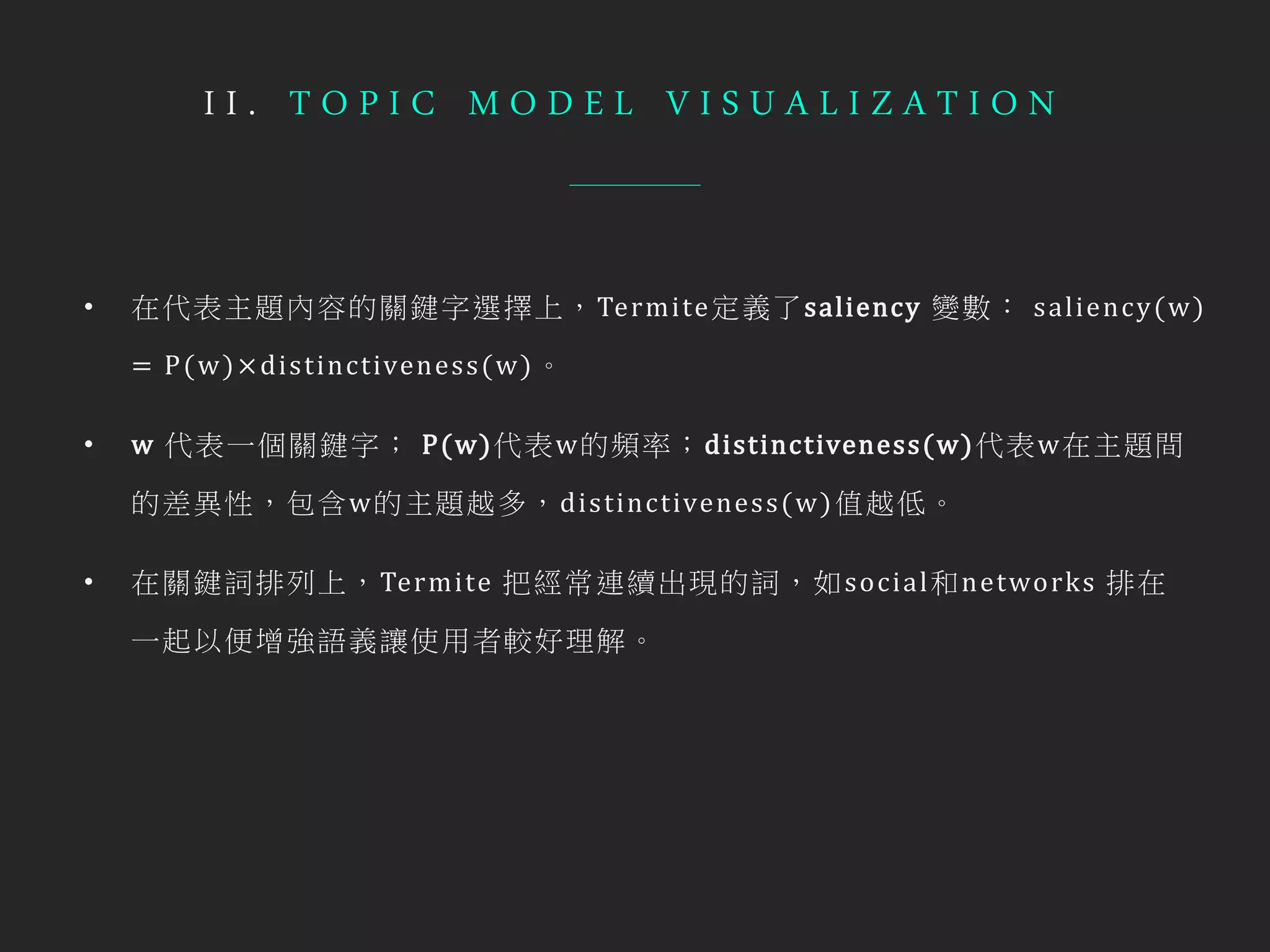 I I . T O P I C M O D E L V I S U A L I Z A T I O N
• 在代表主題內容的關鍵字選擇上，Termite定義了saliency 變數： saliency(w)
= P(w)× distinctiveness(w)。
• w 代表一個關鍵字； P(w)代表w的頻率；distinctiveness(w)代表w在主題間
的差異性，包含w的主題越多，distinctiveness(w)值越低。
• 在關鍵詞排列上，Termite 把經常連續出現的詞，如social和networks 排在
一起以便增強語義讓使用者較好理解。
 