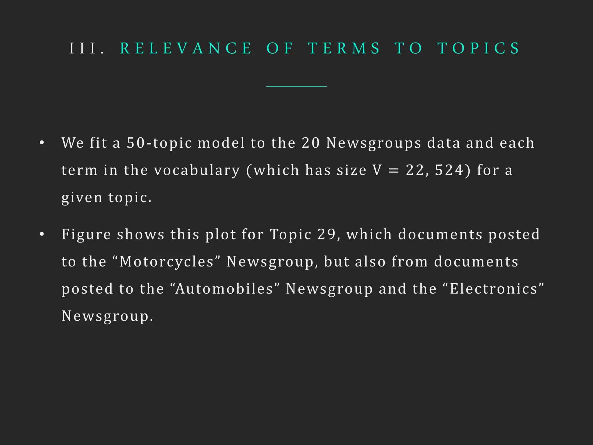 I I I . R E L E V A N C E O F T E R M S T O T O P I C S
• We fit a 50-topic model to the 20 Newsgroups data and each
term in the vocabulary (which has size V = 22, 524) for a
given topic.
• Figure shows this plot for Topic 29, which documents posted
to the “Motorcycles” Newsgroup, but also from documents
posted to the “Automobiles” Newsgroup and the “Electronics”
Newsgroup.
 