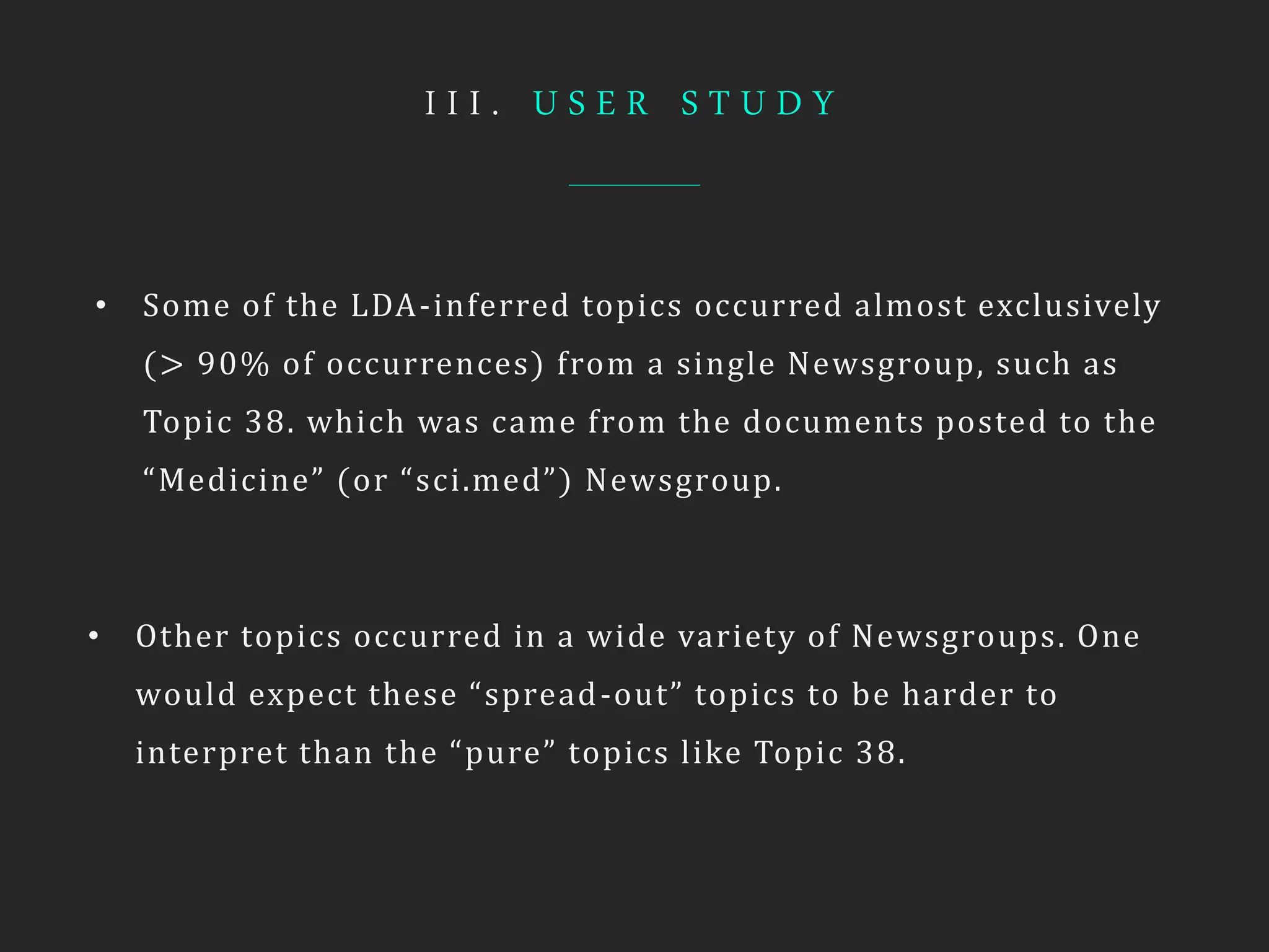 I I I . U S E R S T U D Y
• Some of the LDA-inferred topics occurred almost exclusively
(> 90% of occurrences) from a single Newsgroup, such as
Topic 38. which was came from the documents posted to the
“Medicine” (or “sci.med”) Newsgroup.
• Other topics occurred in a wide variety of Newsgroups. One
would expect these “spread-out” topics to be harder to
interpret than the “pure” topics like Topic 38.
 