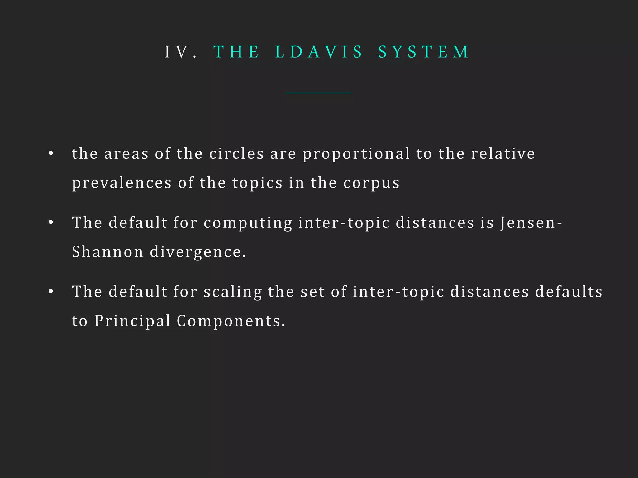 I V . T H E L D A V I S S Y S T E M
• the areas of the circles are proportional to the relative
prevalences of the topics in the corpus
• The default for computing inter-topic distances is Jensen-
Shannon divergence.
• The default for scaling the set of inter-topic distances defaults
to Principal Components.
 