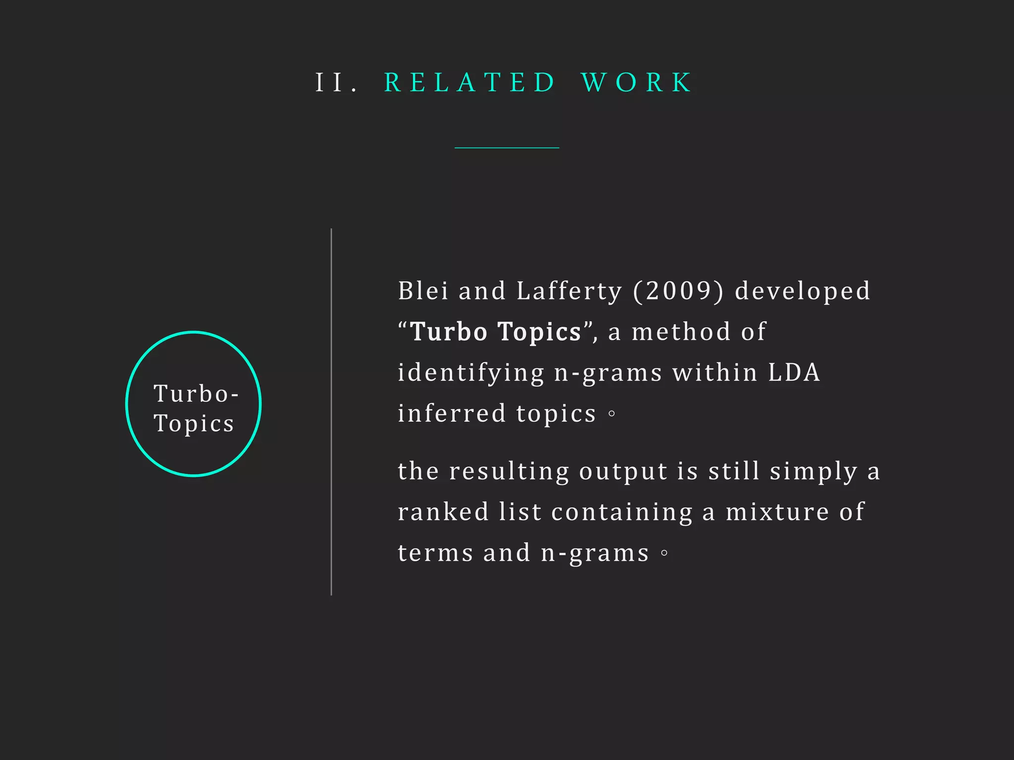 I I . R E L A T E D W O R K
Turbo-
Topics
Blei and Lafferty (2009) developed
“Turbo Topics”, a method of
identifying n-grams within LDA
inferred topics。
the resulting output is still simply a
ranked list containing a mixture of
terms and n-grams。
 