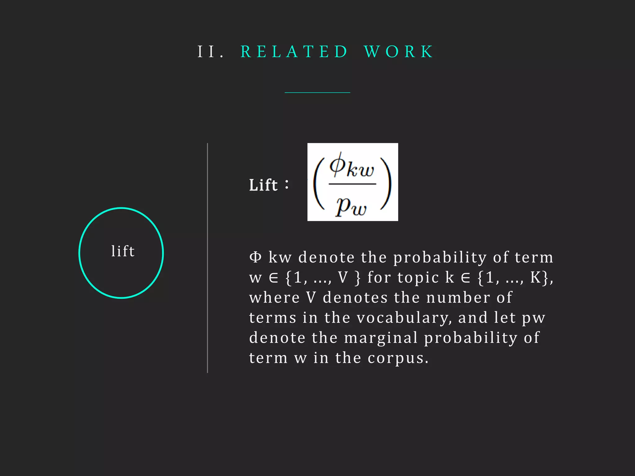 I I . R E L A T E D W O R K
lift
Lift：
Φ kw denote the probability of term
w ∈ {1, ..., V } for topic k ∈ {1, ..., K},
where V denotes the number of
terms in the vocabulary, and let pw
denote the marginal probability of
term w in the corpus.
 