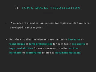 I I . T O P I C M O D E L V I S U A L I Z A T I O N
• A number of visualization systems for topic models have been
developed in recent years.
• But, the visualization elements are limited to barcharts or
word clouds of term probabilities for each topic, pie charts of
topic probabilities for each document, and/or various
barcharts or scatterplots related to document metadata.
 