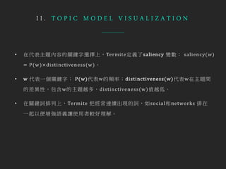I I . T O P I C M O D E L V I S U A L I Z A T I O N
• 在代表主題內容的關鍵字選擇上，Termite定義了saliency 變數： saliency(w)
= P(w)× distinctiveness(w)。
• w 代表一個關鍵字； P(w)代表w的頻率；distinctiveness(w)代表w在主題間
的差異性，包含w的主題越多，distinctiveness(w)值越低。
• 在關鍵詞排列上，Termite 把經常連續出現的詞，如social和networks 排在
一起以便增強語義讓使用者較好理解。
 