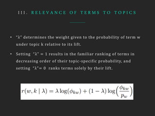 I I I . R E L E V A N C E O F T E R M S T O T O P I C S
• “λ” determines the weight given to the probability of term w
under topic k relative to its lift.
• Setting “λ” = 1 results in the familiar ranking of terms in
decreasing order of their topic-specific probability, and
setting “λ”= 0 ranks terms solely by their lift.
 