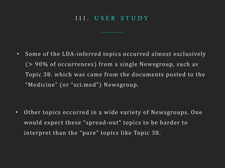 I I I . U S E R S T U D Y
• Some of the LDA-inferred topics occurred almost exclusively
(> 90% of occurrences) from a single Newsgroup, such as
Topic 38. which was came from the documents posted to the
“Medicine” (or “sci.med”) Newsgroup.
• Other topics occurred in a wide variety of Newsgroups. One
would expect these “spread-out” topics to be harder to
interpret than the “pure” topics like Topic 38.
 