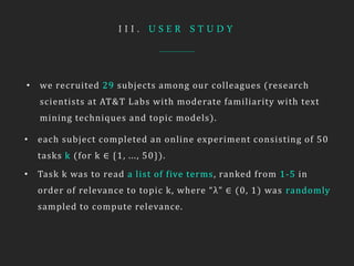 I I I . U S E R S T U D Y
• we recruited 29 subjects among our colleagues (research
scientists at AT&T Labs with moderate familiarity with text
mining techniques and topic models).
• each subject completed an online experiment consisting of 50
tasks k (for k ∈ {1, ..., 50}).
• Task k was to read a list of five terms, ranked from 1-5 in
order of relevance to topic k, where “λ” ∈ (0, 1) was randomly
sampled to compute relevance.
 