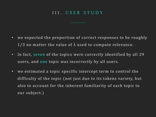 I I I . U S E R S T U D Y
• we expected the proportion of correct responses to be roughly
1/3 no matter the value of λ used to compute relevance.
• In fact, seven of the topics were correctly identified by all 29
users, and one topic was incorrectly by all users.
• we estimated a topic specific intercept term to control the
difficulty of the topic (not just due to its tokens variety, but
also to account for the inherent familiarity of each topic to
our subject.)
 