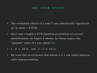 I I I . U S E R S T U D Y
• The estimated effects of λ and λ² was statistically significant
(χ² p-value = 0.018).
• there was roughly a 67% baseline probability of correct
identification. As Figure 3 shows, for these topics, the
“optimal” value of λ was about 0.6.
• λ：0 ≒ 53 ％ and λ：1 ≒ 63 ％
• We view this as evidence that where λ < 1 can really improve
topic interpretability.
 