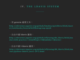 I V . T H E L D A V I S S Y S T E M
http://nbviewer.jupyter.org/github/effytseng/dh_ldavis/blob/ma
ster/LDA-practice-1.html#topic=0&lambda=1&term=
http://nbviewer.jupyter.org/github/effytseng/dh_ldavis/blob/ma
ster/python-lldavis_test1-24-2.html
http://nbviewer.jupyter.org/github/bmabey/pyLDAvis/blob/mast
er/notebooks/Gensim%20Newsgroup.ipynb
．用 gensim 處理文本：
．自由中國 ldavis 圖表：
．自由中國 l-ldavis 圖表：
 