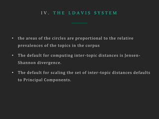 I V . T H E L D A V I S S Y S T E M
• the areas of the circles are proportional to the relative
prevalences of the topics in the corpus
• The default for computing inter-topic distances is Jensen-
Shannon divergence.
• The default for scaling the set of inter-topic distances defaults
to Principal Components.
 
