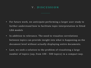 V . D I S C U S S I O N
• For future work, we anticipate performing a larger user study to
further understand how to facilitate topic interpretation in fitted
LDA models
• In addition to relevance. The need to visualize correlations
between topics can provide insight into what is happening on the
document level without actually displaying entire documents.
• Last, we seek a solution to the problem of visualizing a large
number of topics (say, from 100 - 500 topics) in a compact way.
 