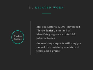 I I . R E L A T E D W O R K
Turbo-
Topics
Blei and Lafferty (2009) developed
“Turbo Topics”, a method of
identifying n-grams within LDA
inferred topics。
the resulting output is still simply a
ranked list containing a mixture of
terms and n-grams。
 
