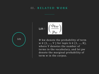 I I . R E L A T E D W O R K
lift
Lift：
Φ kw denote the probability of term
w ∈ {1, ..., V } for topic k ∈ {1, ..., K},
where V denotes the number of
terms in the vocabulary, and let pw
denote the marginal probability of
term w in the corpus.
 