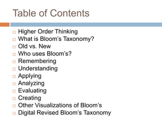 Table of Contents
 Higher Order Thinking
 What is Bloom’s Taxonomy?
 Old vs. New
 Who uses Bloom’s?
 Remembering
 Understanding
 Applying
 Analyzing
 Evaluating
 Creating
 Other Visualizations of Bloom’s
 Digital Revised Bloom’s Taxonomy
 