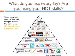 What do you use everyday? Are
you using your HOT skills?
There is a whole
website dedicated
to digital Bloom’s!
Check it out here:
http://visualblooms.
wikispaces.com/
 