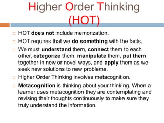 Higher Order Thinking
(HOT)
 HOT does not include memorization.
 HOT requires that we do something with the facts.
 We must understand them, connect them to each
other, categorize them, manipulate them, put them
together in new or novel ways, and apply them as we
seek new solutions to new problems.
 Higher Order Thinking involves metacognition.
 Metacognition is thinking about your thinking. When a
learner uses metacognition they are contemplating and
revising their thoughts continuously to make sure they
truly understand the information.
 