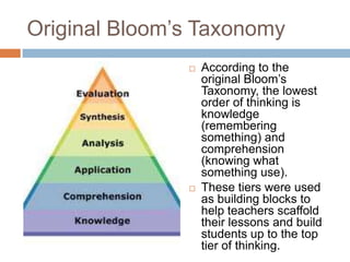Original Bloom’s Taxonomy
 According to the
original Bloom’s
Taxonomy, the lowest
order of thinking is
knowledge
(remembering
something) and
comprehension
(knowing what
something use).
 These tiers were used
as building blocks to
help teachers scaffold
their lessons and build
students up to the top
tier of thinking.
 