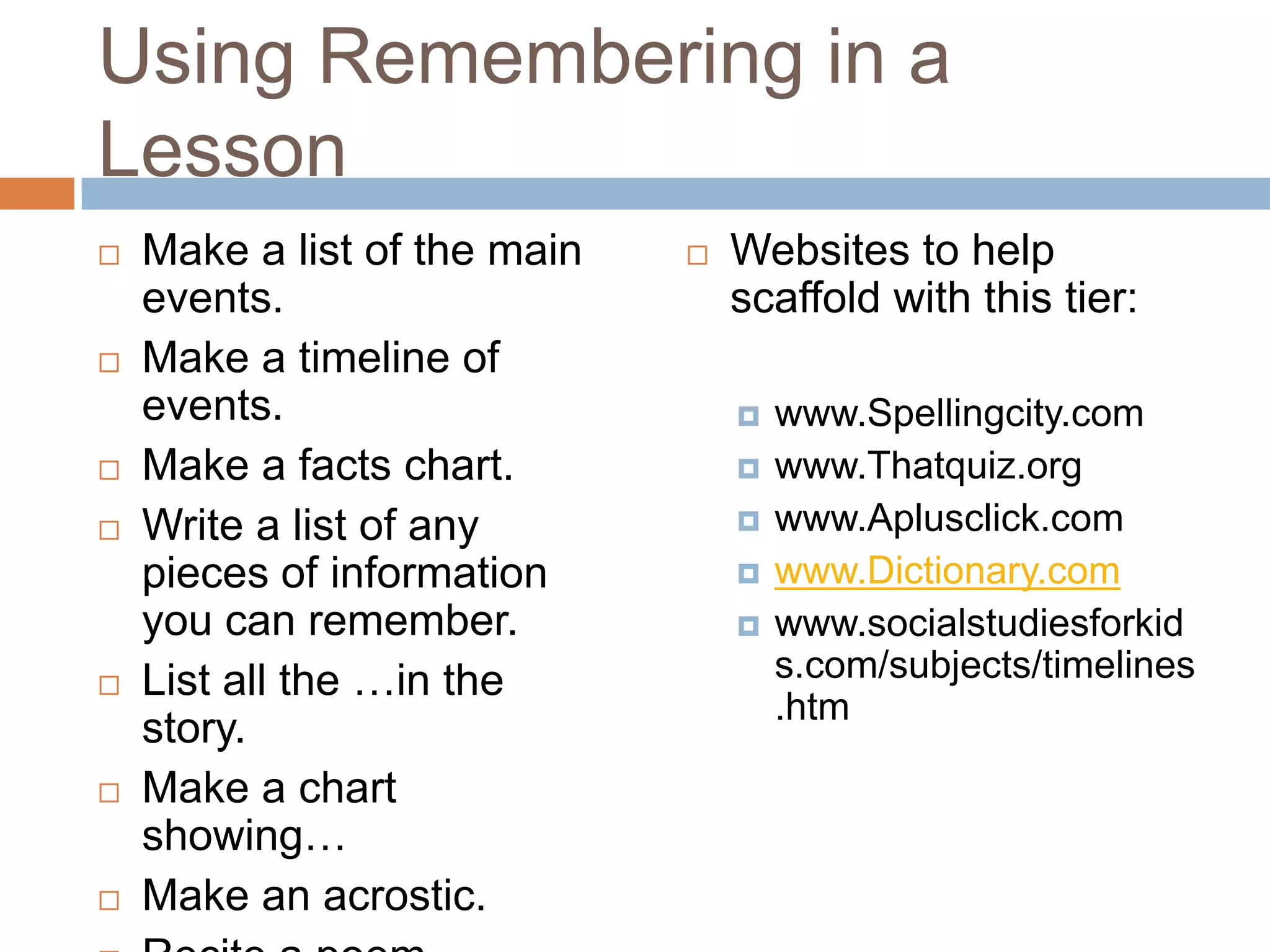 Using Remembering in a LessonMake a list of the main events.Make a timeline of events.Make a facts chart.Write a list of any pieces of information you can remember.List all the …in the story.Make a chart showing…Make an acrostic.Recite a poem.Websites to help scaffold with this tier:www.Spellingcity.comwww.Thatquiz.orgwww.Aplusclick.comwww.Dictionary.comwww.socialstudiesforkids.com/subjects/timelines.htm