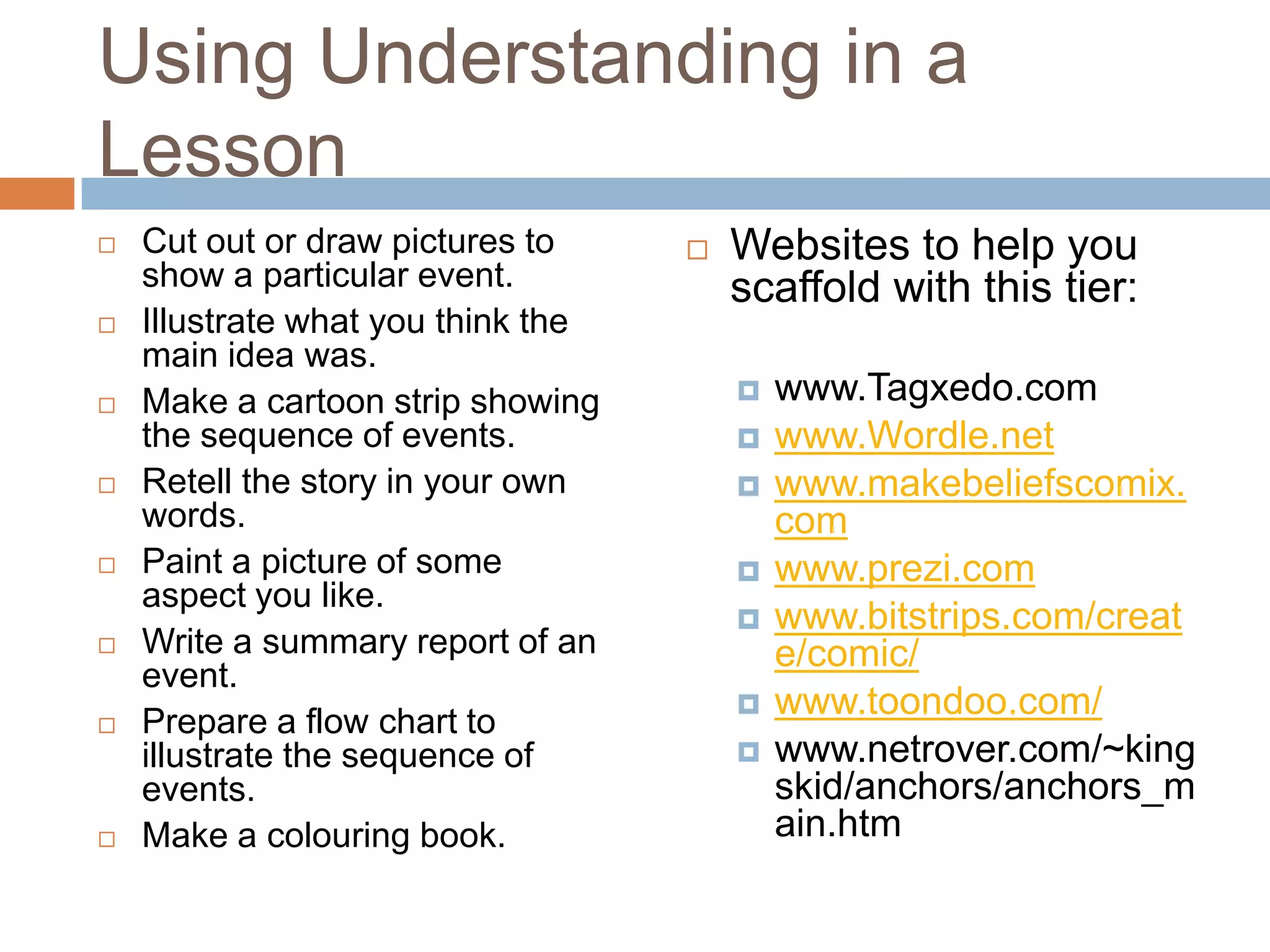 Using Understanding in a LessonCut out or draw pictures to show a particular event.Illustrate what you think the main idea was.Make a cartoon strip showing the sequence of events.Retell the story in your own words.Paint a picture of some aspect you like.Write a summary report of an event.Prepare a flow chart to illustrate the sequence of events.Make a colouring book.Websites to help you scaffold with this tier:www.Tagxedo.comwww.Wordle.netwww.makebeliefscomix.comwww.prezi.comwww.bitstrips.com/create/comic/www.toondoo.com/www.netrover.com/~kingskid/anchors/anchors_main.htm