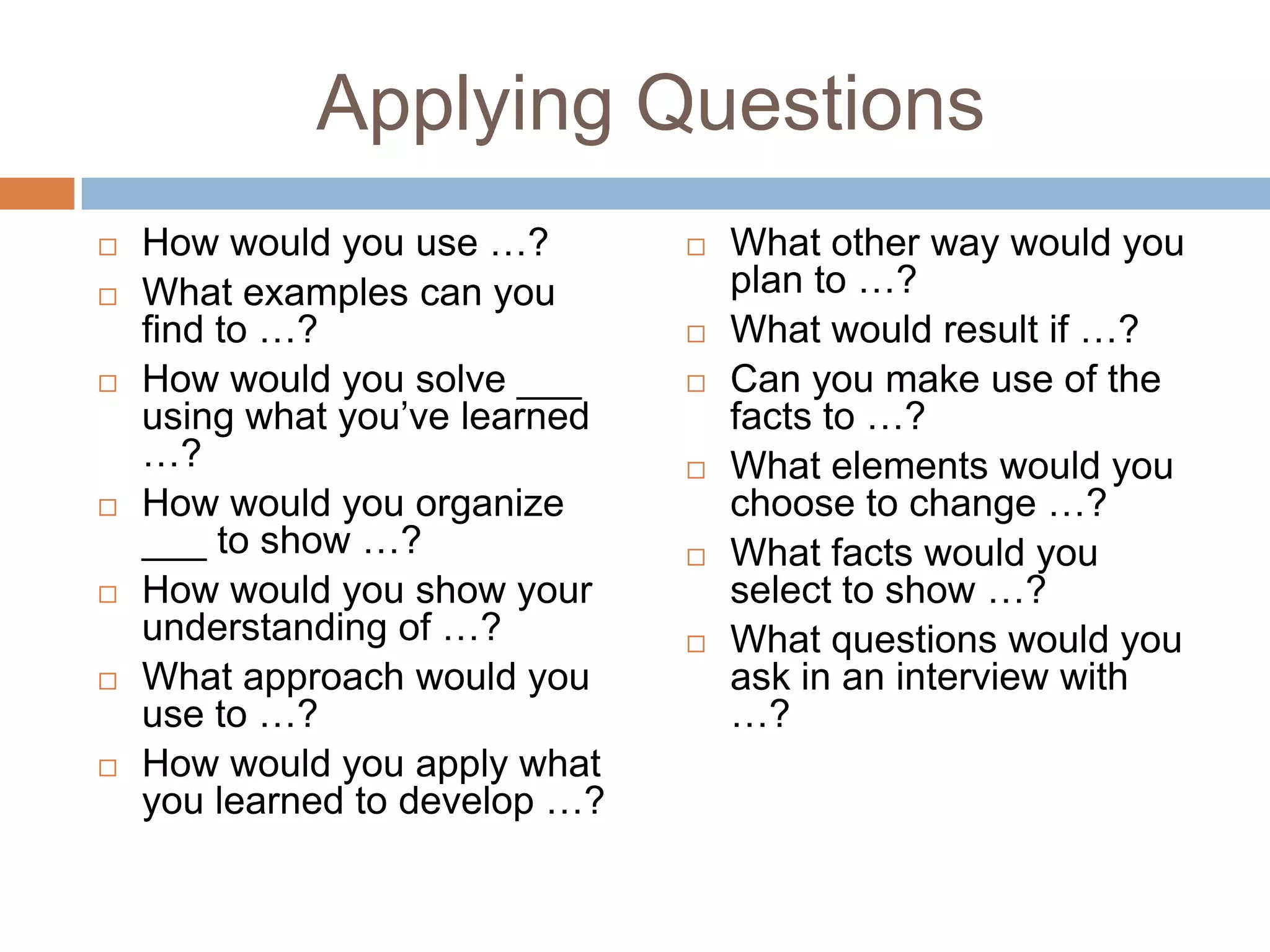 Applying Questions How would you use …?What examples can you find to …?How would you solve ___ using what you’ve learned …?How would you organize ___ to show …?How would you show your understanding of …?What approach would you use to …?How would you apply what you learned to develop …?What other way would you plan to …?What would result if …?Can you make use of the facts to …?What elements would you choose to change …?What facts would you select to show …?What questions would you ask in an interview with …?