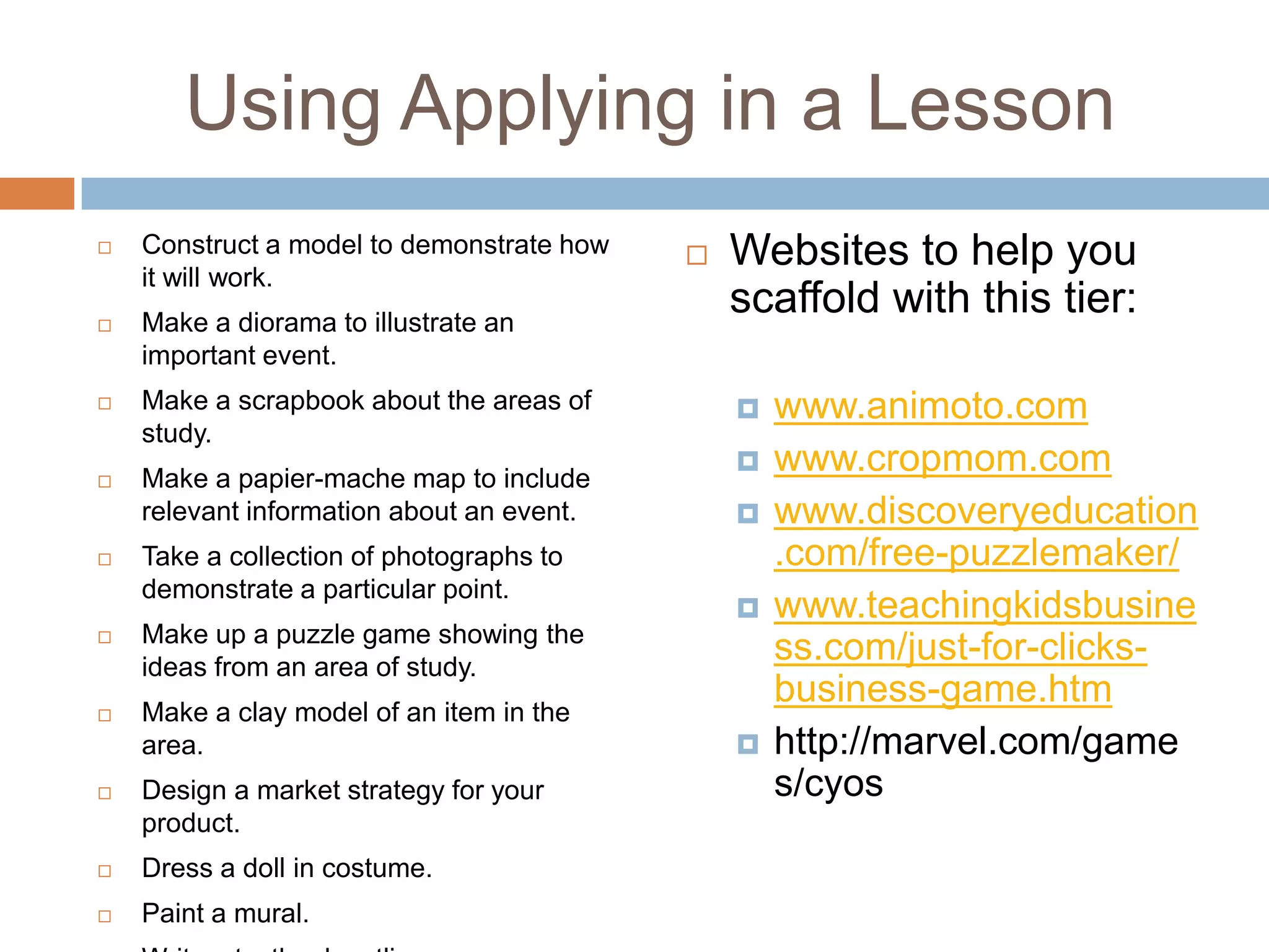 Using Applying in a LessonConstruct a model to demonstrate how it will work.Make a diorama to illustrate an important event.Make a scrapbook about the areas of study.Make a papier-mache map to include relevant information about an event.Take a collection of photographs to demonstrate a particular point.Make up a puzzle game showing the ideas from an area of study.Make a clay model of an item in the area.Design a market strategy for your product.Dress a doll in costume.Paint a mural.Write a textbook outline.Websites to help you scaffold with this tier:www.animoto.comwww.cropmom.comwww.discoveryeducation.com/free-puzzlemaker/www.teachingkidsbusiness.com/just-for-clicks-business-game.htmhttp://marvel.com/games/cyos