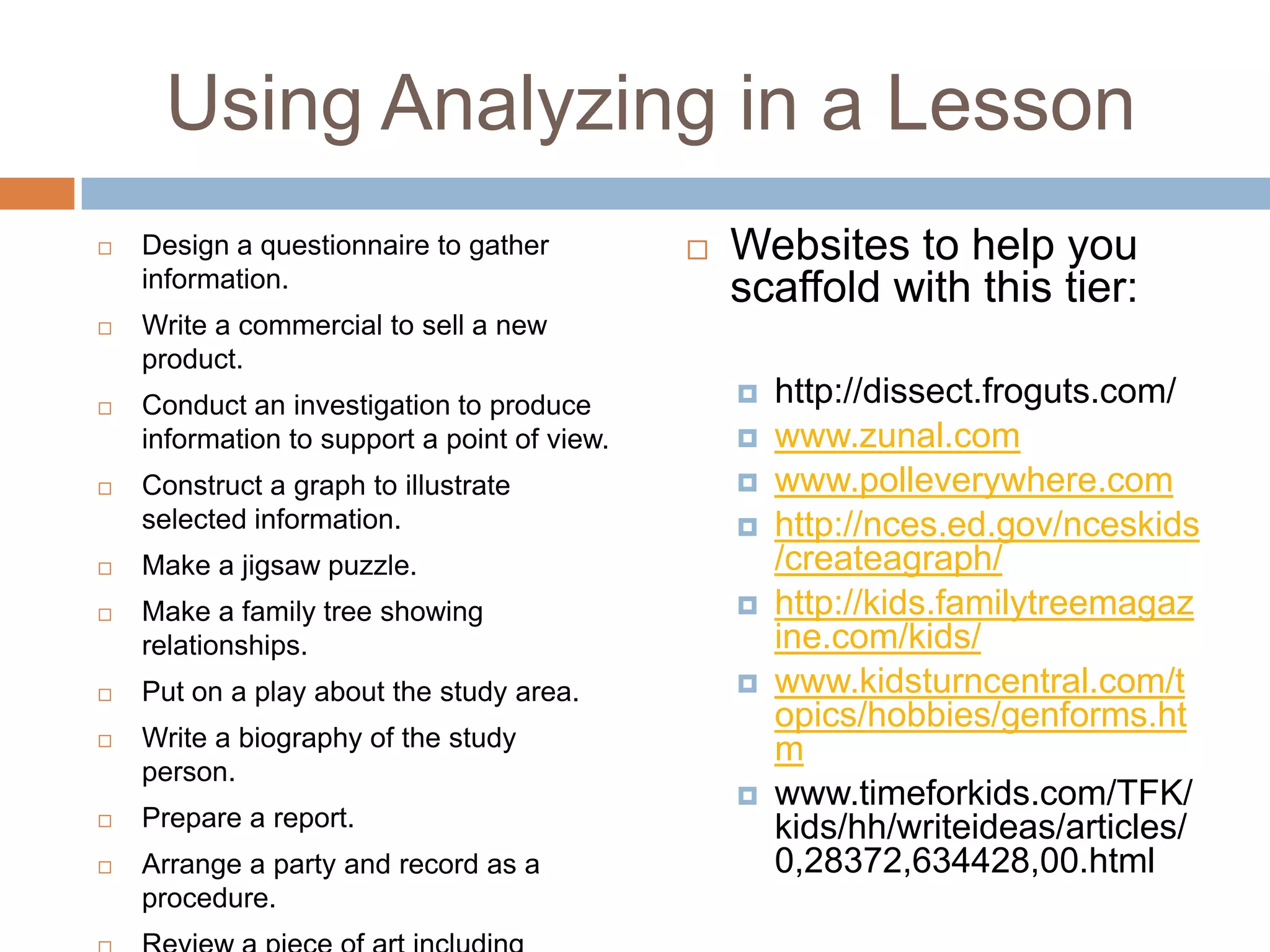 Using Analyzing in a LessonDesign a questionnaire to gather information.Write a commercial to sell a new product.Conduct an investigation to produce information to support a point of view.Construct a graph to illustrate selected information.Make a jigsaw puzzle.Make a family tree showing relationships.Put on a play about the study area.Write a biography of the study person.Prepare a report.Arrange a party and record as a procedure.Review a piece of art including form, colour and textureWebsites to help you scaffold with this tier:http://dissect.froguts.com/www.zunal.comwww.polleverywhere.comhttp://nces.ed.gov/nceskids/createagraph/http://kids.familytreemagazine.com/kids/www.kidsturncentral.com/topics/hobbies/genforms.htmwww.timeforkids.com/TFK/kids/hh/writeideas/articles/0,28372,634428,00.html