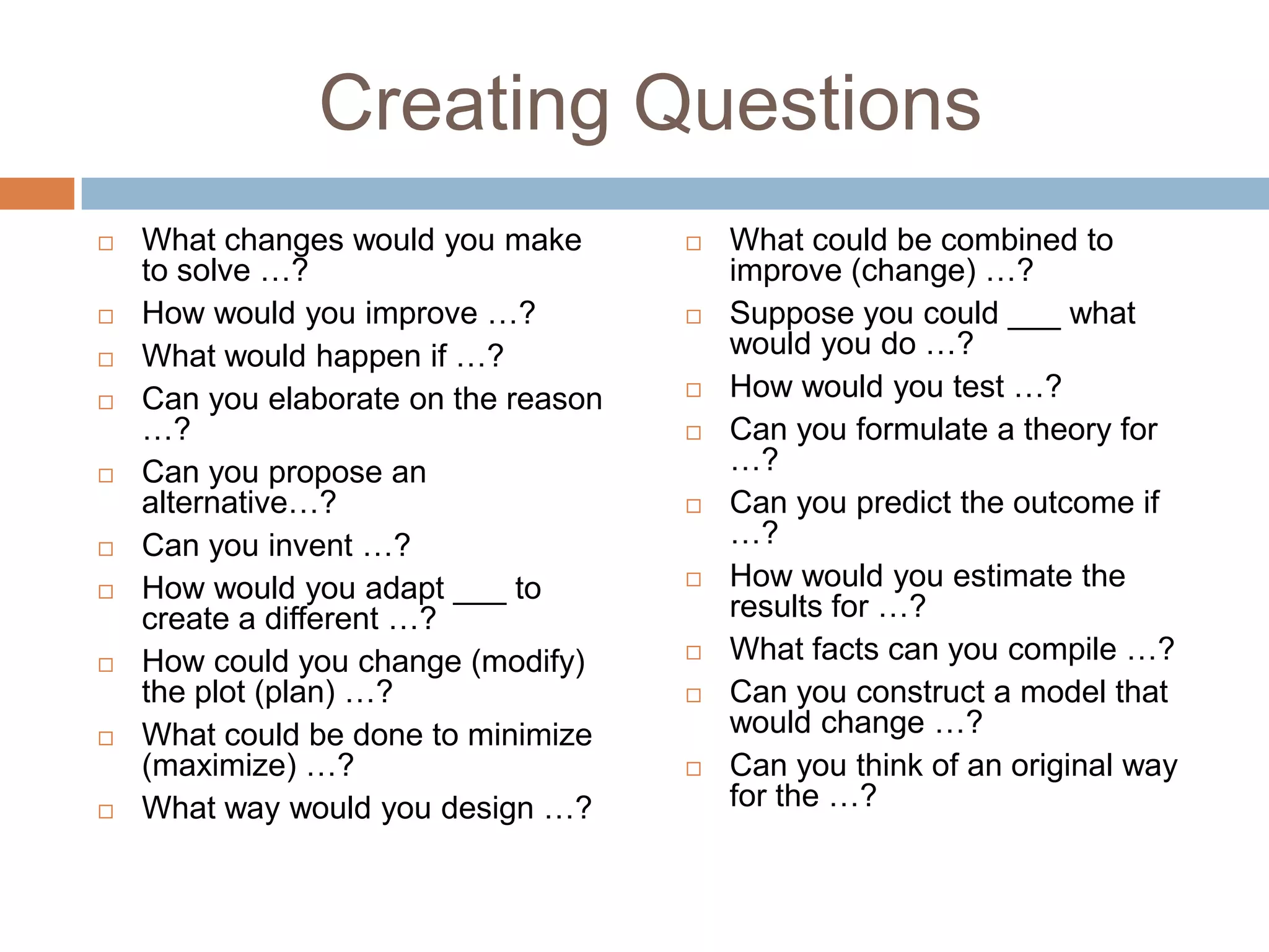 Creating QuestionsWhat changes would you make to solve …?How would you improve …?What would happen if …?Can you elaborate on the reason …?Can you propose an alternative…?Can you invent …?How would you adapt ___ to create a different …?How could you change (modify) the plot (plan) …?What could be done to minimize (maximize) …?What way would you design …?What could be combined to improve (change) …?Suppose you could ___ what would you do …?How would you test …?Can you formulate a theory for …?Can you predict the outcome if …?How would you estimate the results for …?What facts can you compile …?Can you construct a model that would change …?Can you think of an original way for the …?