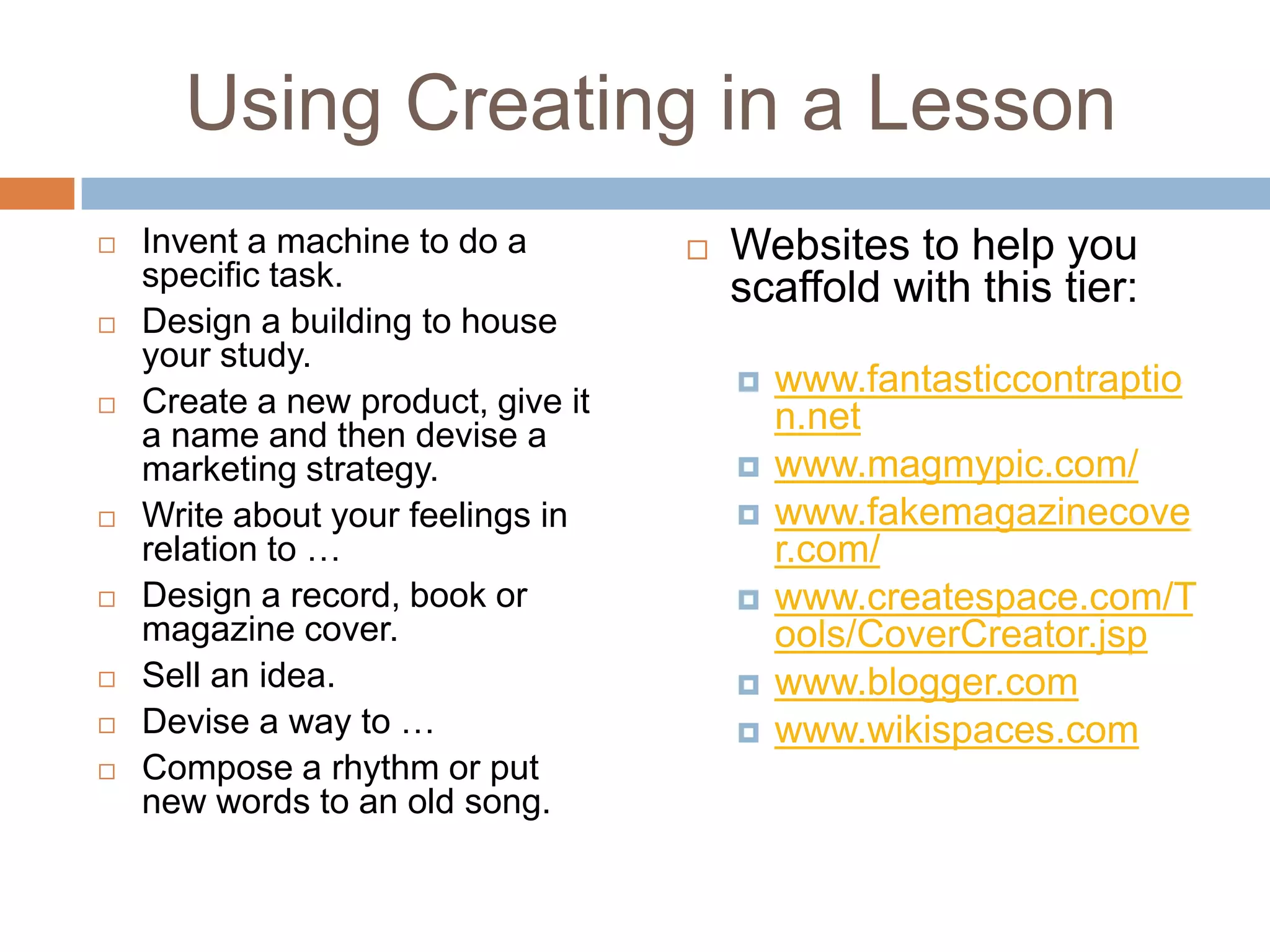 Using Creating in a LessonInvent a machine to do a specific task.Design a building to house your study.Create a new product, give it a name and then devise a marketing strategy.Write about your feelings in relation to …Design a record, book or magazine cover.Sell an idea.Devise a way to …Compose a rhythm or put new words to an old song.Websites to help you scaffold with this tier:www.fantasticcontraption.netwww.magmypic.com/www.fakemagazinecover.com/www.createspace.com/Tools/CoverCreator.jspwww.blogger.comwww.wikispaces.com