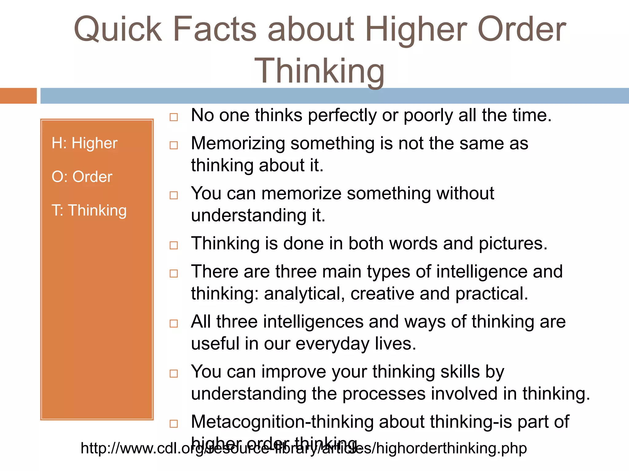 Quick Facts about Higher Order ThinkingH: Higher O: OrderT: ThinkingNo one thinks perfectly or poorly all the time.Memorizing something is not the same as thinking about it.You can memorize something without understanding it.Thinking is done in both words and pictures.There are three main types of intelligence and thinking: analytical, creative and practical.All three intelligences and ways of thinking are useful in our everyday lives.You can improve your thinking skills by understanding the processes involved in thinking.Metacognition-thinking about thinking-is part of higher order thinking.http://www.cdl.org/resource-library/articles/highorderthinking.php