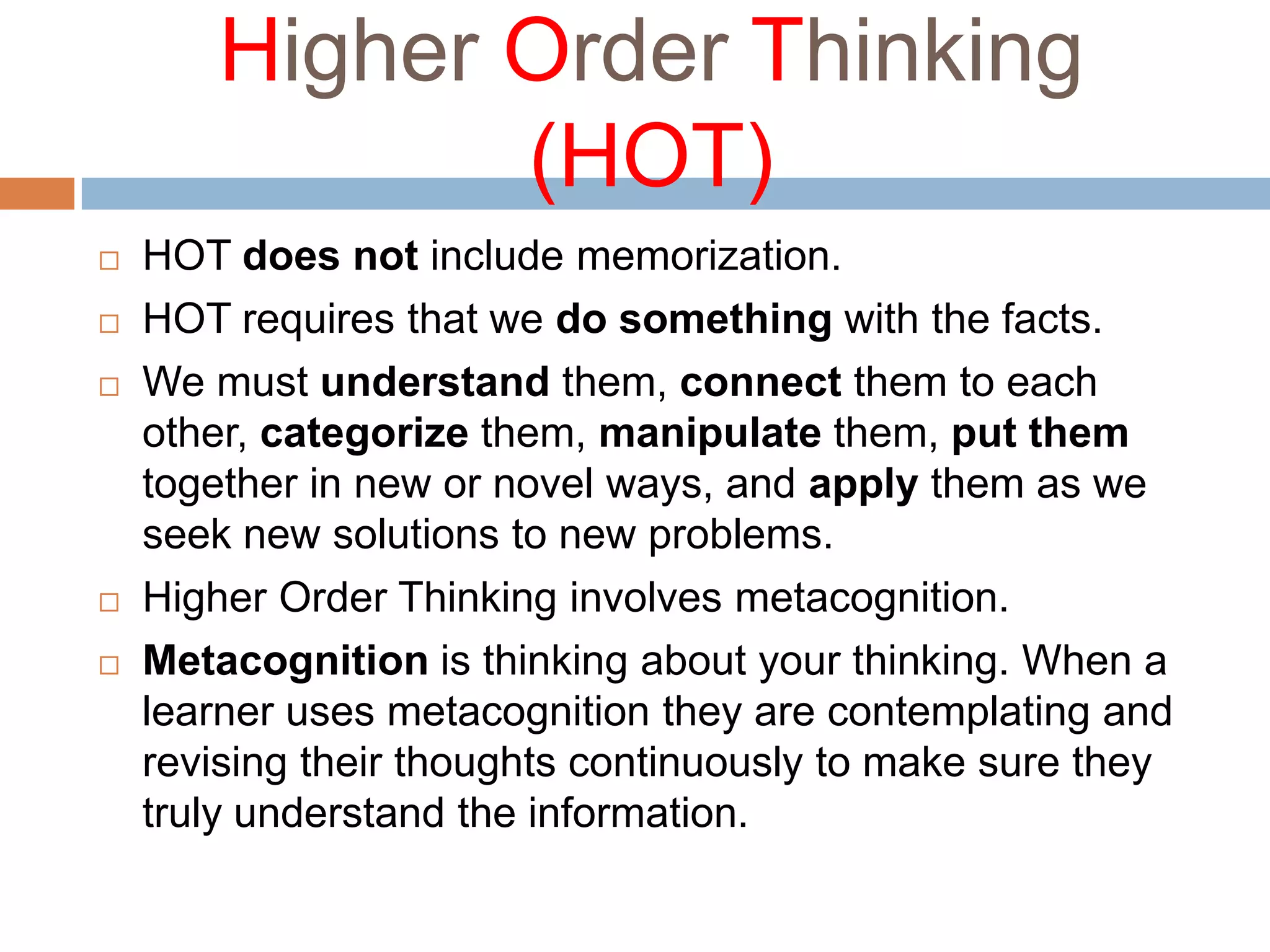 Higher Order Thinking (HOT)HOT does not include memorization. HOT requires that we do something with the facts. We must understand them, connect them to each other, categorize them, manipulate them, put them together in new or novel ways, and apply them as we seek new solutions to new problems.Higher Order Thinking involves metacognition.Metacognition is thinking about your thinking. When a learner uses metacognition they are contemplating and revising their thoughts continuously to make sure they truly understand the information. 