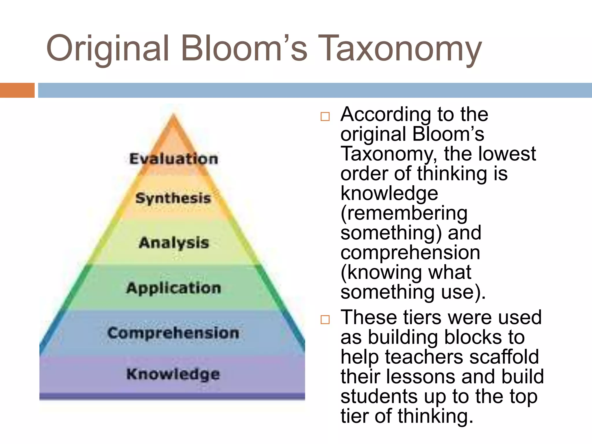 Original Bloom’s TaxonomyAccording to the original Bloom’s Taxonomy, the lowest order of thinking is knowledge (remembering something) and comprehension (knowing what something use). These tiers were used as building blocks to help teachers scaffold their lessons and build students up to the top tier of thinking. 