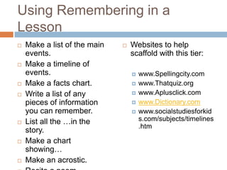 Using Remembering in a LessonMake a list of the main events.Make a timeline of events.Make a facts chart.Write a list of any pieces of information you can remember.List all the …in the story.Make a chart showing…Make an acrostic.Recite a poem.Websites to help scaffold with this tier:www.Spellingcity.comwww.Thatquiz.orgwww.Aplusclick.comwww.Dictionary.comwww.socialstudiesforkids.com/subjects/timelines.htm