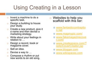 Using Creating in a LessonInvent a machine to do a specific task.Design a building to house your study.Create a new product, give it a name and then devise a marketing strategy.Write about your feelings in relation to …Design a record, book or magazine cover.Sell an idea.Devise a way to …Compose a rhythm or put new words to an old song.Websites to help you scaffold with this tier:www.fantasticcontraption.netwww.magmypic.com/www.fakemagazinecover.com/www.createspace.com/Tools/CoverCreator.jspwww.blogger.comwww.wikispaces.com