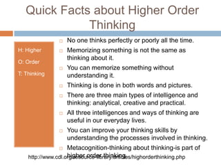 Quick Facts about Higher Order ThinkingH: Higher O: OrderT: ThinkingNo one thinks perfectly or poorly all the time.Memorizing something is not the same as thinking about it.You can memorize something without understanding it.Thinking is done in both words and pictures.There are three main types of intelligence and thinking: analytical, creative and practical.All three intelligences and ways of thinking are useful in our everyday lives.You can improve your thinking skills by understanding the processes involved in thinking.Metacognition-thinking about thinking-is part of higher order thinking.http://www.cdl.org/resource-library/articles/highorderthinking.php