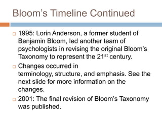 Bloom’s Timeline Continued1995: Lorin Anderson, a former student of Benjamin Bloom, led another team of psychologists in revising the original Bloom’s Taxonomy to represent the 21st century. Changes occurred in terminology, structure, and emphasis. See the next slide for more information on the changes. 2001: The final revision of Bloom’s Taxonomy was published.