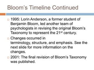 Bloom’s Timeline Continued<br />1995: Lorin Anderson, a former student of Benjamin Bloom, led another team of psychologist...