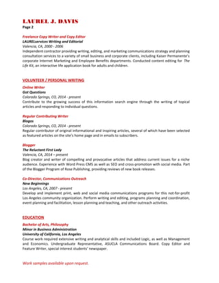 LAUREL J. DAVIS
Page 2
Freelance Copy Writer and Copy Editor
LAURELservices Writing and Editorial
Valencia, CA, 2000 - 2006
Independent contractor providing writing, editing, and marketing communications strategy and planning
consultation services to a variety of small business and corporate clients, including Kaiser Permanente’s
corporate Internet Marketing and Employee Benefits departments. Conducted content editing for The
Life Kit, an interactive life application book for adults and children.
VOLUNTEER / PERSONAL WRITING
Online Writer
Got Questions
Colorado Springs, CO, 2014 - present
Contribute to the growing success of this information search engine through the writing of topical
articles and responding to individual questions.
Regular Contributing Writer
Blogos
Colorado Springs, CO, 2014 - present
Regular contributor of original informational and inspiring articles, several of which have been selected
as featured articles on the site’s home page and in emails to subscribers.
Blogger
The Reluctant First Lady
Valencia, CA, 2014 – present
Blog creator and writer of compelling and provocative articles that address current issues for a niche
audience. Experience with Word Press CMS as well as SEO and cross-promotion with social media. Part
of the Blogger Program of Rose Publishing, providing reviews of new book releases.
Co-Director, Communications Outreach
New Beginnings
Los Angeles, CA, 2007 - present
Develop and implement print, web and social media communications programs for this not-for-profit
Los Angeles community organization. Perform writing and editing, programs planning and coordination,
event planning and facilitation, lesson planning and teaching, and other outreach activities.
EDUCATION
Bachelor of Arts, Philosophy
Minor in Business Administration
University of California, Los Angeles
Course work required extensive writing and analytical skills and included Logic, as well as Management
and Economics. Undergraduate Representative, ASUCLA Communications Board. Copy Editor and
Feature Writer, special interest students’ newspaper.
Work samples available upon request.
 