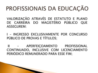 VALORIZAÇÃO ATRAVÉS DE ESTATUTO E PLANO
DE CARREIRA DO MAGISTÉRIO PÚBLICO QUE
ASSEGUREM:
I – INGRESSO EXCLUSIVAMENTE POR CONCURSO
PÚBLICO DE PROVAS E TÍTULOS;
II – APERFEIÇOAMENTO PROFISSIONAL
CONTINUADO, INCLUSIVE COM LICENCIAMENTO
PERIÓDICO REMUNERADO PARA ESSE FIM;
 