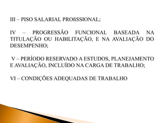 III – PISO SALARIAL PROﬁSSIONAL;
IV – PROGRESSÃO FUNCIONAL BASEADA NA
TITULAÇÃO OU HABILITAÇÃO, E NA AVALIAÇÃO DO
DESEMPENHO;
V – PERÍODO RESERVADO A ESTUDOS, PLANEJAMENTO
E AVALIAÇÃO, INCLUÍDO NA CARGA DE TRABALHO;
VI – CONDIÇÕES ADEQUADAS DE TRABALHO
 